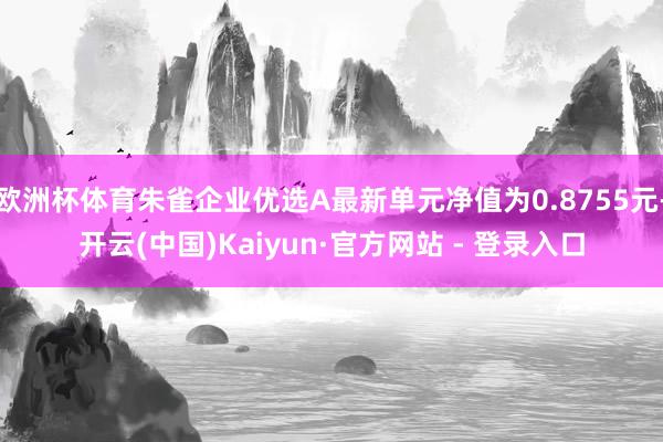 欧洲杯体育朱雀企业优选A最新单元净值为0.8755元-开云(中国)Kaiyun·官方网站 - 登录入口
