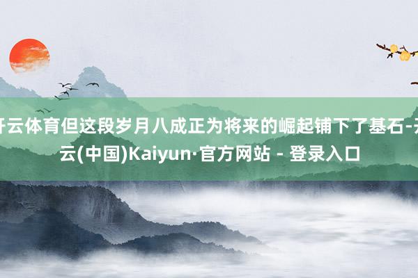 开云体育但这段岁月八成正为将来的崛起铺下了基石-开云(中国)Kaiyun·官方网站 - 登录入口