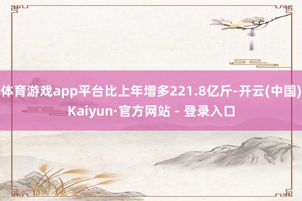 体育游戏app平台比上年增多221.8亿斤-开云(中国)Kaiyun·官方网站 - 登录入口
