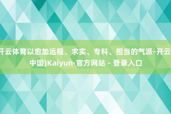 开云体育以愈加远程、求实、专科、担当的气派-开云(中国)Kaiyun·官方网站 - 登录入口