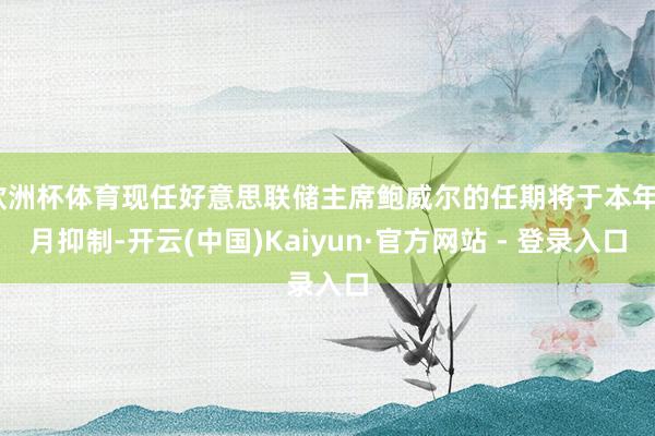 欧洲杯体育现任好意思联储主席鲍威尔的任期将于本年5月抑制-开云(中国)Kaiyun·官方网站 - 登录入口