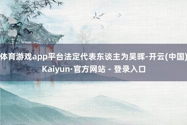 体育游戏app平台法定代表东谈主为吴晖-开云(中国)Kaiyun·官方网站 - 登录入口