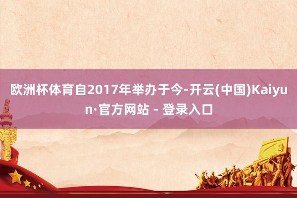 欧洲杯体育自2017年举办于今-开云(中国)Kaiyun·官方网站 - 登录入口