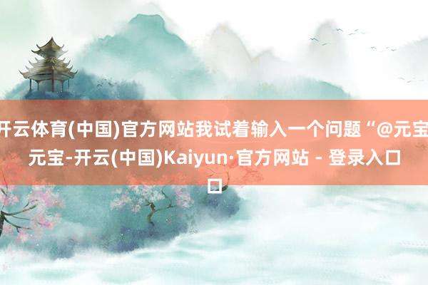 开云体育(中国)官方网站我试着输入一个问题“@元宝 元宝-开云(中国)Kaiyun·官方网站 - 登录入口