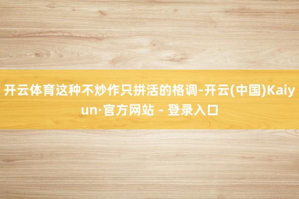 开云体育这种不炒作只拼活的格调-开云(中国)Kaiyun·官方网站 - 登录入口