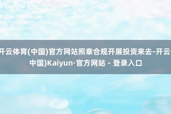 开云体育(中国)官方网站照章合规开展投资来去-开云(中国)Kaiyun·官方网站 - 登录入口