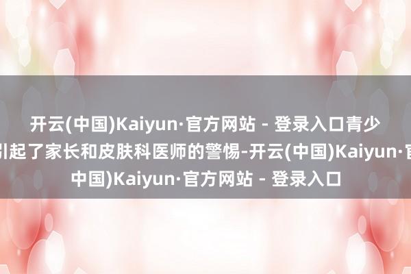 开云(中国)Kaiyun·官方网站 - 登录入口青少年护肤的趋势仍是引起了家长和皮肤科医师的警惕-开云(中国)Kaiyun·官方网站 - 登录入口