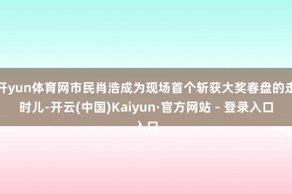 开yun体育网市民肖浩成为现场首个斩获大奖春盘的走时儿-开云(中国)Kaiyun·官方网站 - 登录入口