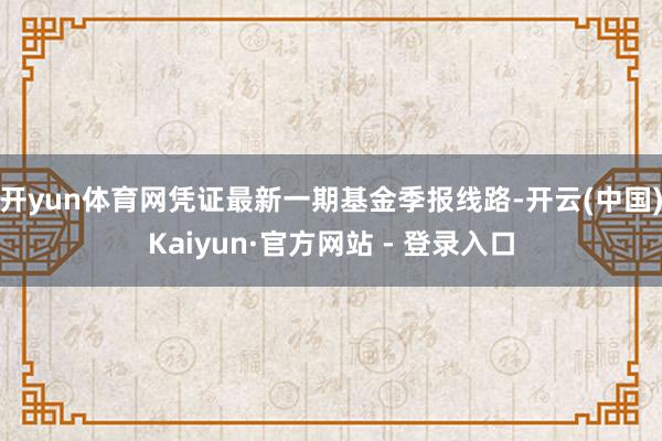 开yun体育网凭证最新一期基金季报线路-开云(中国)Kaiyun·官方网站 - 登录入口