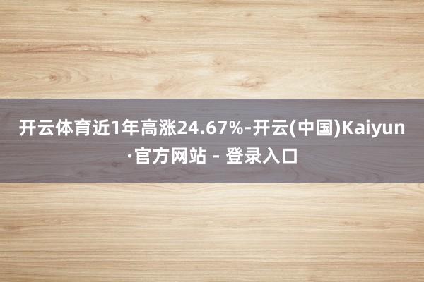 开云体育近1年高涨24.67%-开云(中国)Kaiyun·官方网站 - 登录入口