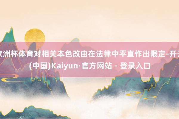欧洲杯体育对相关本色改由在法律中平直作出限定-开云(中国)Kaiyun·官方网站 - 登录入口