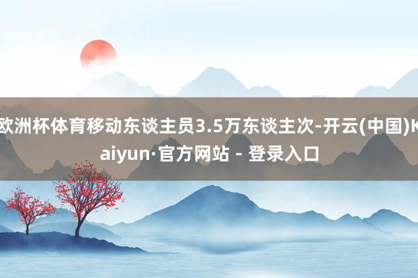 欧洲杯体育移动东谈主员3.5万东谈主次-开云(中国)Kaiyun·官方网站 - 登录入口
