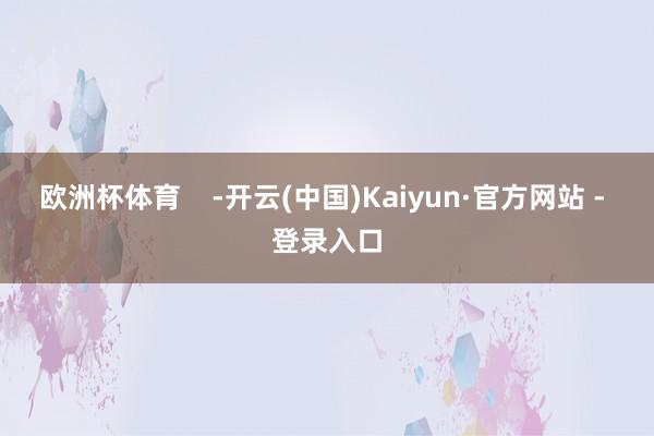 欧洲杯体育    -开云(中国)Kaiyun·官方网站 - 登录入口