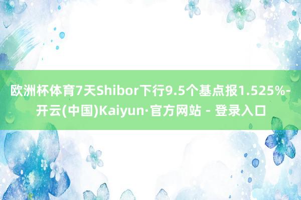 欧洲杯体育7天Shibor下行9.5个基点报1.525%-开云(中国)Kaiyun·官方网站 - 登录入口