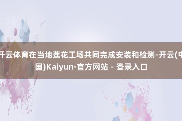 开云体育在当地莲花工场共同完成安装和检测-开云(中国)Kaiyun·官方网站 - 登录入口