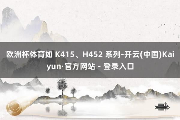 欧洲杯体育如 K415、H452 系列-开云(中国)Kaiyun·官方网站 - 登录入口