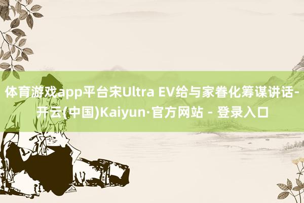体育游戏app平台宋Ultra EV给与家眷化筹谋讲话-开云(中国)Kaiyun·官方网站 - 登录入口