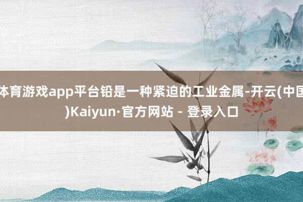 体育游戏app平台铅是一种紧迫的工业金属-开云(中国)Kaiyun·官方网站 - 登录入口