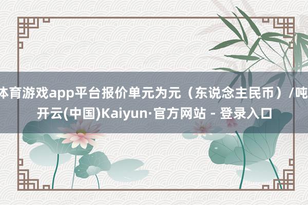 体育游戏app平台报价单元为元（东说念主民币）/吨-开云(中国)Kaiyun·官方网站 - 登录入口