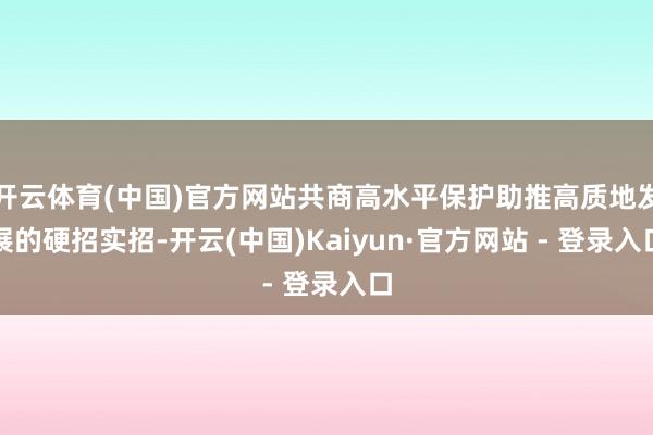 开云体育(中国)官方网站共商高水平保护助推高质地发展的硬招实招-开云(中国)Kaiyun·官方网站 - 登录入口