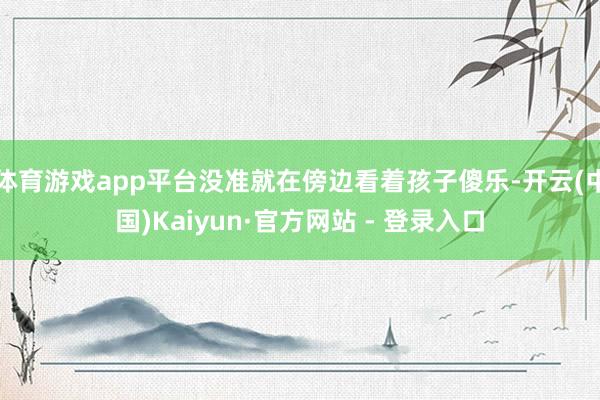 体育游戏app平台没准就在傍边看着孩子傻乐-开云(中国)Kaiyun·官方网站 - 登录入口