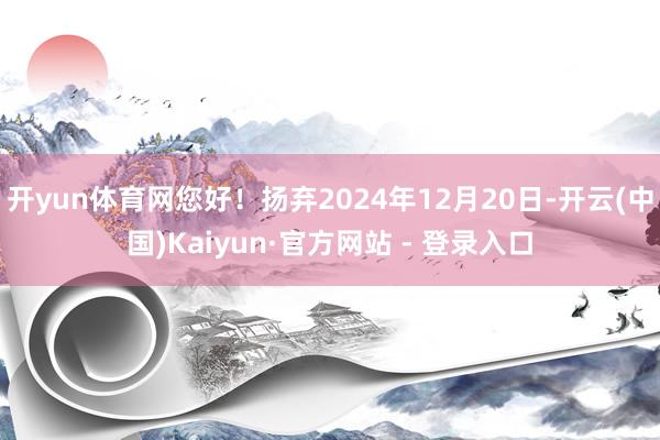 开yun体育网您好！扬弃2024年12月20日-开云(中国)Kaiyun·官方网站 - 登录入口