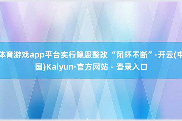 体育游戏app平台实行隐患整改 “闭环不断”-开云(中国)Kaiyun·官方网站 - 登录入口