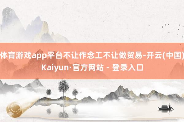 体育游戏app平台不让作念工不让做贸易-开云(中国)Kaiyun·官方网站 - 登录入口