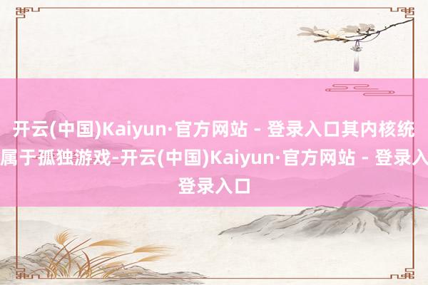 开云(中国)Kaiyun·官方网站 - 登录入口其内核统统属于孤独游戏-开云(中国)Kaiyun·官方网站 - 登录入口