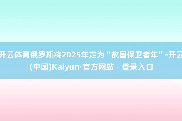 开云体育俄罗斯将2025年定为“故国保卫者年”-开云(中国)Kaiyun·官方网站 - 登录入口