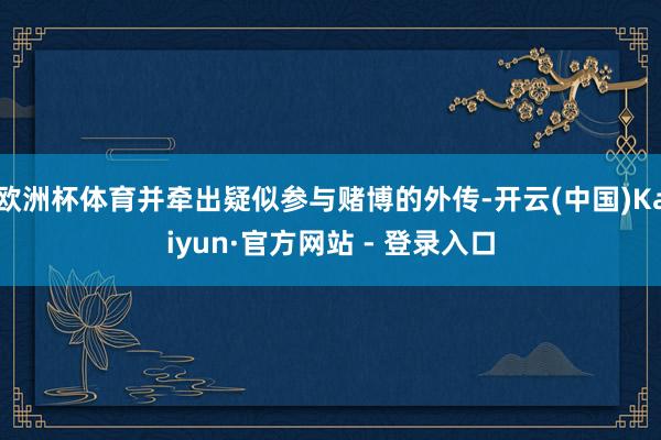 欧洲杯体育并牵出疑似参与赌博的外传-开云(中国)Kaiyun·官方网站 - 登录入口