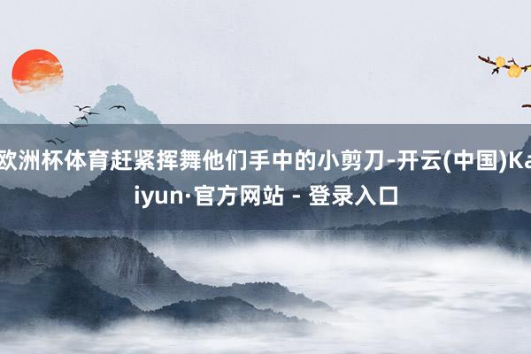 欧洲杯体育赶紧挥舞他们手中的小剪刀-开云(中国)Kaiyun·官方网站 - 登录入口