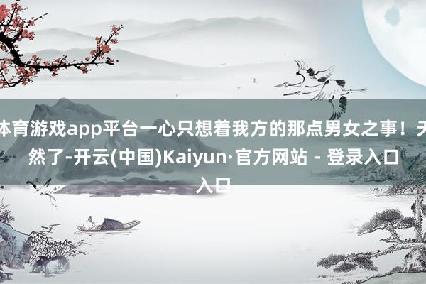 体育游戏app平台一心只想着我方的那点男女之事!天然了-开云(中国)Kaiyun·官方网站 - 登录入口