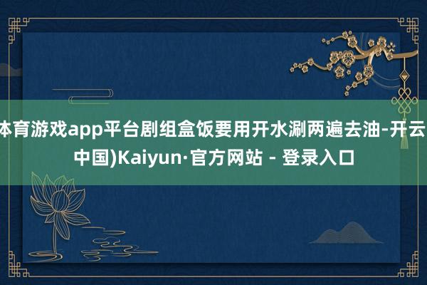 体育游戏app平台剧组盒饭要用开水涮两遍去油-开云(中国)Kaiyun·官方网站 - 登录入口