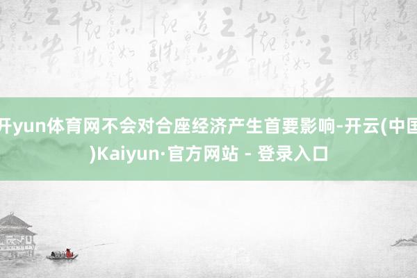开yun体育网不会对合座经济产生首要影响-开云(中国)Kaiyun·官方网站 - 登录入口