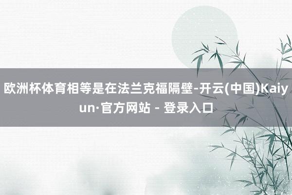 欧洲杯体育相等是在法兰克福隔壁-开云(中国)Kaiyun·官方网站 - 登录入口