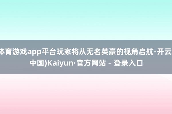 体育游戏app平台玩家将从无名英豪的视角启航-开云(中国)Kaiyun·官方网站 - 登录入口