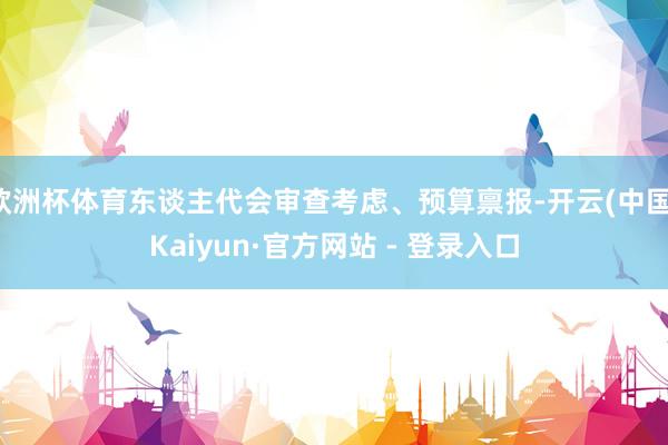 欧洲杯体育东谈主代会审查考虑、预算禀报-开云(中国)Kaiyun·官方网站 - 登录入口