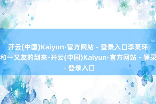 开云(中国)Kaiyun·官方网站 - 登录入口李某环支属和一又友的到来-开云(中国)Kaiyun·官方网站 - 登录入口