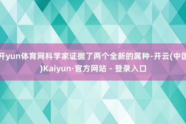 开yun体育网科学家证据了两个全新的属种-开云(中国)Kaiyun·官方网站 - 登录入口