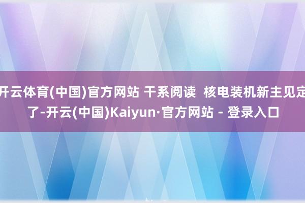 开云体育(中国)官方网站 干系阅读 核电装机新主见定了-开云(中国)Kaiyun·官方网站 - 登录入口