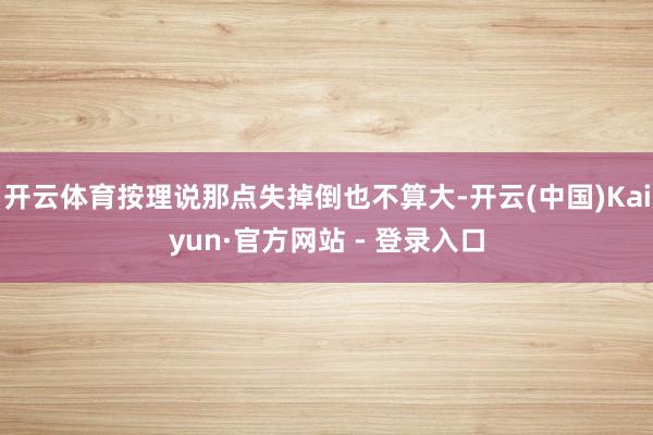 开云体育按理说那点失掉倒也不算大-开云(中国)Kaiyun·官方网站 - 登录入口