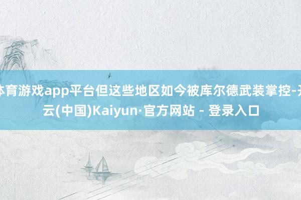 体育游戏app平台但这些地区如今被库尔德武装掌控-开云(中国)Kaiyun·官方网站 - 登录入口