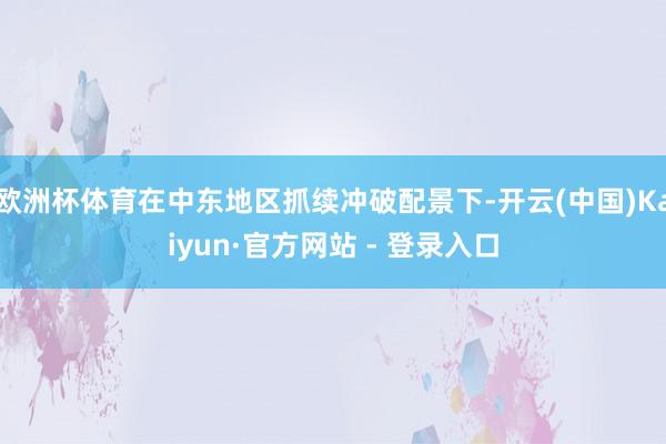 欧洲杯体育在中东地区抓续冲破配景下-开云(中国)Kaiyun·官方网站 - 登录入口