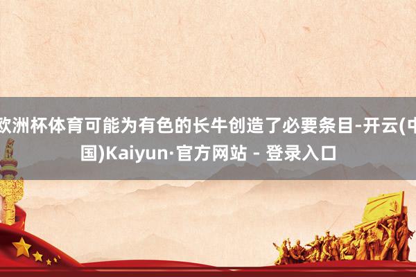 欧洲杯体育可能为有色的长牛创造了必要条目-开云(中国)Kaiyun·官方网站 - 登录入口