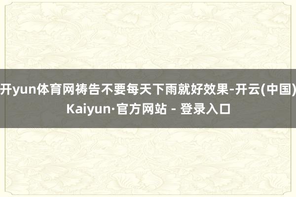 开yun体育网祷告不要每天下雨就好效果-开云(中国)Kaiyun·官方网站 - 登录入口