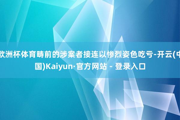 欧洲杯体育畴前的涉案者接连以惨烈姿色吃亏-开云(中国)Kaiyun·官方网站 - 登录入口