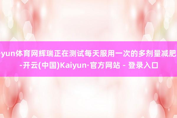 开yun体育网辉瑞正在测试每天服用一次的多剂量减肥药-开云(中国)Kaiyun·官方网站 - 登录入口