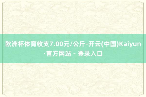 欧洲杯体育收支7.00元/公斤-开云(中国)Kaiyun·官方网站 - 登录入口
