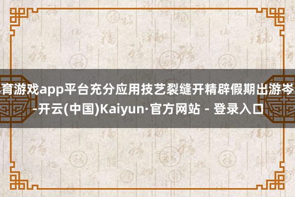 体育游戏app平台充分应用技艺裂缝开精辟假期出游岑岭-开云(中国)Kaiyun·官方网站 - 登录入口